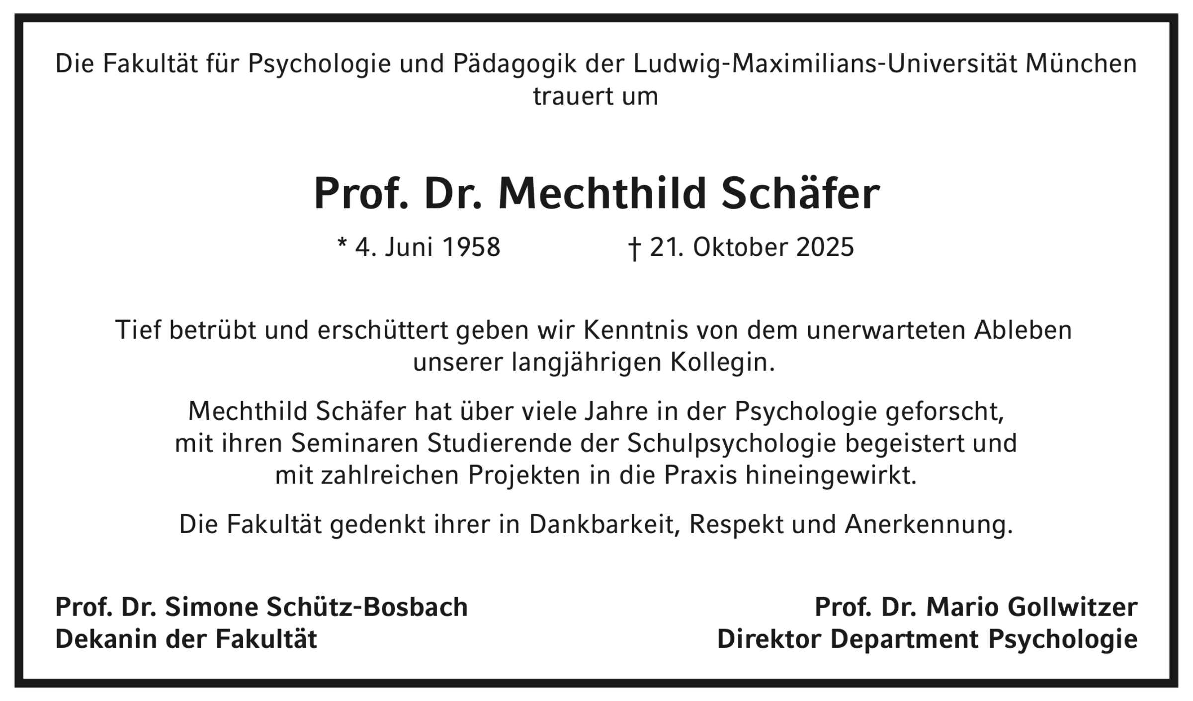 Die Fakultät für Psychologie und Pädagogik der Ludwig-Maximilians-Universität München trauert um Prof. Dr. Mechthild Schäfer * 04. Juni 1958, † 21. Oktober 2025. Tief betrübt und erschüttert geben wir Kenntnis von dem unerwarteten Ableben unserer langjährigen Kollegin und Dozentin. Sie hat über viele Jahre in der Psychologie geforscht, mit ihren Seminaren Studierende der Schulpsychologie begeistert und mit zahlreichen Projekten in die Praxis hineingewirkt. Die Fakultät gedenkt ihrer in Dankbarkeit, Respekt und Anerkennung. Prof. Dr. Simone Schütz-Bosbach, Dekanin der Fakultät. Prof. Dr. Mario Gollwitzer, Direktor des Departments Psychologie.