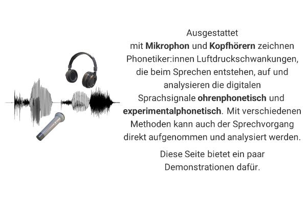Ausgestattet mit Mikrophon und Kopfhörern zeichnen Phonetiker:innen Luftdruckschwankungen, die beim Sprechen entstehen, auf und analysieren die digitalen Sprachsignale ohrenphonetisch und experimentalphonetisch. Mit verschiedenen Methoden kann auch der Sprechvorgang direkt aufgenommen und analysiert werden. Diese Seite bietet ein paar Demonstrationen dafür.
