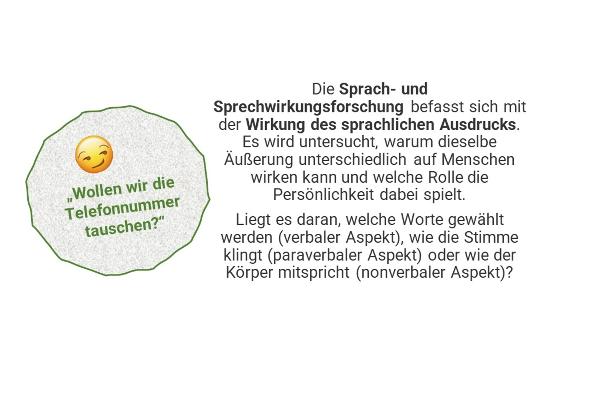 "Wollen wir die Telefonnummer tauschen?" - Die Sprach- und Sprechwirkungsforschung befasst sich mit der Wirkung des sprachlichen Ausdrucks. Es wird untersucht, warum dieselbe Äußerung unterschiedlich auf Menschen wirken kann und welche Rolle die Persönlichkeit dabei spielt. Liegt es daran, welche Worte gewählt werden (verbaler Aspekt), wie die Stimme klingt (paraverbaler Aspekt) oder wie der Körper mitspricht (nonverbaler Aspekt)?