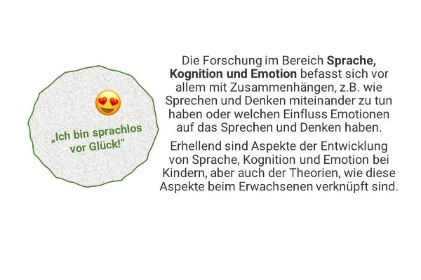 "Ich bin sprachlos vor Glück!" - Die Forschung im Bereich Sprache, Kognition und Emotion befasst sich vor allem mit Zusammenhängen, z.B. wie Sprechen und Denken miteinander zu tun haben oder welchen Einfluss Emotionen auf das Sprechen und Denken haben. Erhellend sind Aspekte der Entwicklung von Sprache, Kognition und Emotion bei Kindern, aber auch der Theorien, wie diese Aspekte beim Erwachsenen verknüpft sind.