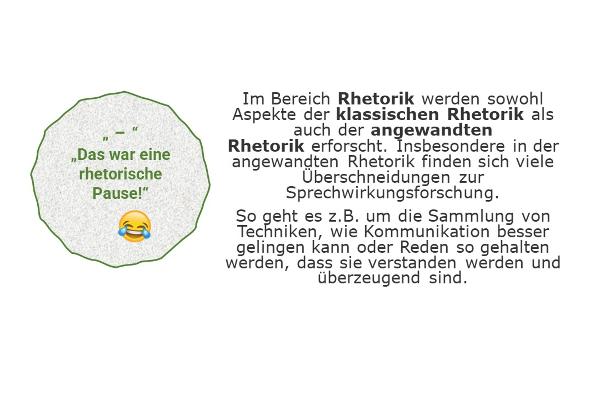 "-" "Das war eine rhetorische Pause!" - Im Bereich Rhetorik werden sowohl Aspekte der klassischen Rhetorik als auch der angewandten Rhetorik erforscht. Insbesondere in der angewandten Rhetorik finden sich viele Überschneidungen zur Sprechwirkungsforschung. So geht es z.B. um die Sammlung von Techniken, wie Kommunikation besser gelingen kann oder Reden so gehalten werden, dass sie verstanden werden und überzeugend sind.