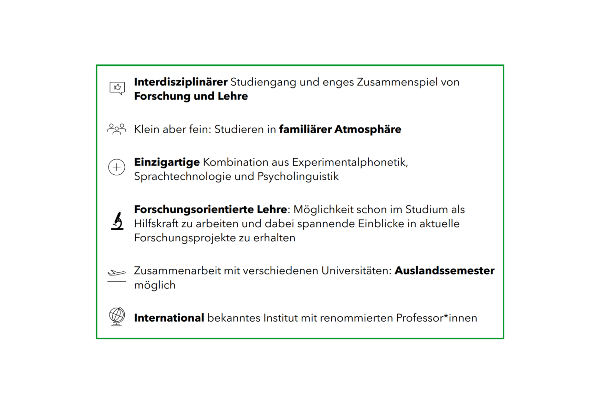 Interdisziplinärer Studiengang und enges Zusammenspiel von Forschung und Lehre; Klein aber fein: Studieren in familiärer Atmosphäre; Einzigartige Kombination aus Experimentalphonetik, Sprachtechnologie und Psycholinguistik; Forschungsorientierte Lehre: Möglichkeit schon im Studium als Hilfskraft zu arbeiten und dabei spannende Einblicke in aktuelle Forschungsprojekte zu erhalten; Zusammenarbeit mit verschiedenen Universitäten: Auslandsemester möglich; International bekanntes Institut mit renommierten Professor:innen