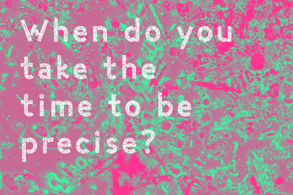 When do you take the time tob e precise?